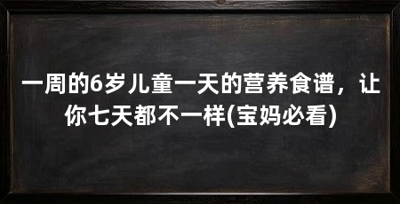一周的6岁儿童一天的营养食谱,让你七天都不一样(宝妈必看)