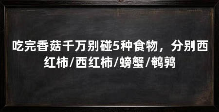 吃完香菇千万别碰5种食物，分别西红柿/西红柿/螃蟹/鹌鹑