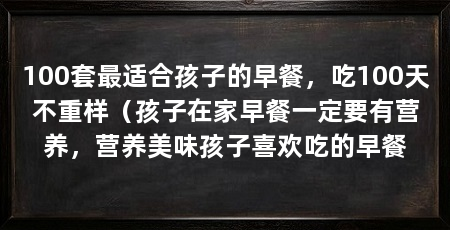 100套最适合孩子的早餐,吃100天不重样(孩子在家早餐一定要有营养,营养美味孩子喜欢吃的早餐