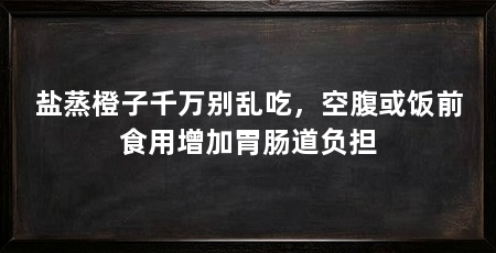 盐蒸橙子千万别乱吃,空腹或饭前食用增加胃肠道负担