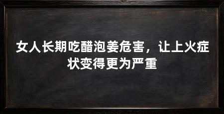 女人长期吃醋泡姜危害，让上火症状变得更为严重