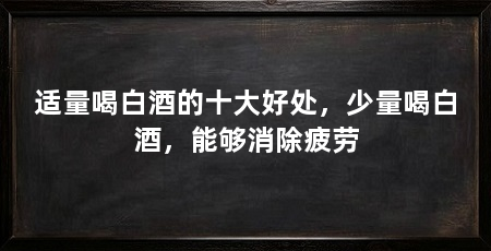 适量喝白酒的十大好处，少量喝白酒，能够消除疲劳