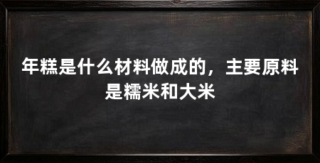 年糕是什么材料做成的,主要原料是糯米和大米