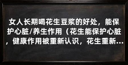 女人长期喝花生豆浆的好处,能保护心脏/养生作用(花生能保护心脏,健康作用被重新认识,花生重新受到喜爱