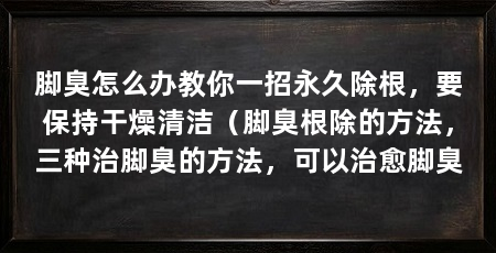 脚臭怎么办教你一招永久除根,要保持干燥清洁(脚臭根除的方法,三种治脚臭的方法,可以治愈脚臭