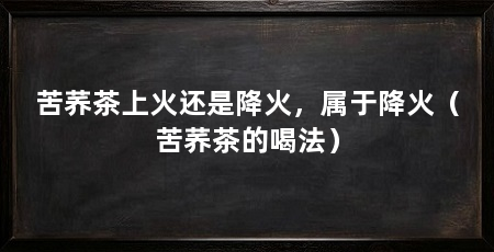 苦荞茶上火还是降火，属于降火（苦荞茶的喝法）