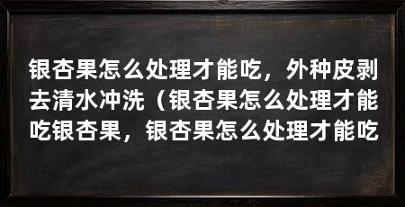 银杏果怎么处理才能吃，外种皮剥去清水冲洗（银杏果怎么处理才能吃银杏果，银杏果怎么处理才能吃
