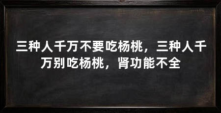三种人千万不要吃杨桃,三种人千万别吃杨桃,肾功能不全