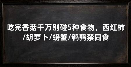 吃完香菇千万别碰5种食物，西红柿/胡萝卜/螃蟹/鹌鹑禁同食