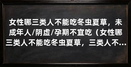 女性哪三类人不能吃冬虫夏草,未成年人/阴虚/孕期不宜吃(女性哪三类人不能吃冬虫夏草,三类人不能吃冬虫夏草