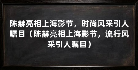 陈赫亮相上海影节,时尚风采引人瞩目(陈赫亮相上海影节,流行风采引人瞩目)