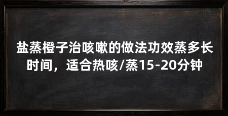 盐蒸橙子治咳嗽的做法功效蒸多长时间,适合热咳/蒸15-20分钟