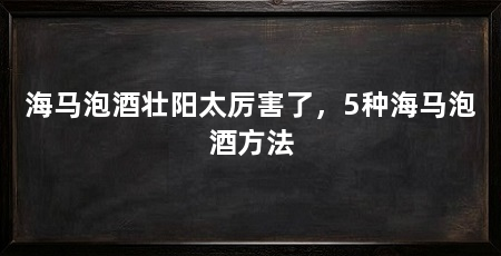 海马泡酒壮阳太厉害了,5种海马泡酒方法