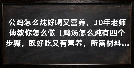 公鸡怎么炖好喝又营养,30年老师傅教你怎么做(鸡汤怎么炖有四个步骤,既好吃又有营养,所需材料为:公鸡黄芪