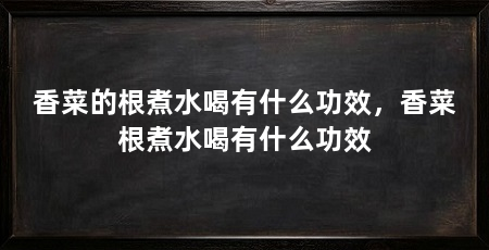 香菜的根煮水喝有什么功效,香菜根煮水喝有什么功效