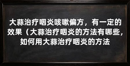 大蒜治疗咽炎咳嗽偏方，有一定的效果（大蒜治疗咽炎的方法有哪些，如何用大蒜治疗咽炎的方法