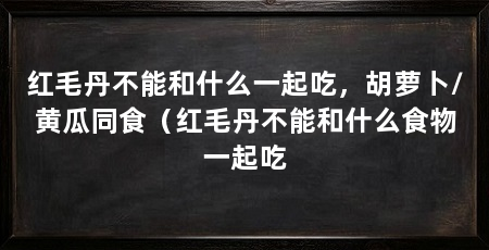 红毛丹不能和什么一起吃,胡萝卜/黄瓜同食(红毛丹不能和什么食物一起吃