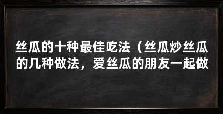 丝瓜的十种最佳吃法（丝瓜炒丝瓜的几种做法，爱丝瓜的朋友一起做