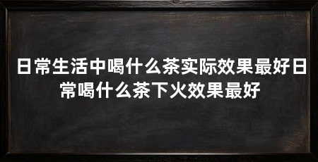 日常生活中喝什么茶实际效果最好日常喝什么茶下火效果最好