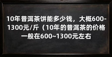 10年普洱茶饼能多少钱，大概600-1300元/斤（10年的普洱茶的价格一般在600~1300元左右
