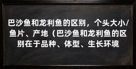 巴沙鱼和龙利鱼的区别,个头大小/鱼片、产地(巴沙鱼和龙利鱼的区别在于品种、体型、生长环境