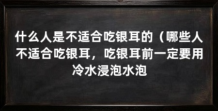 什么人是不适合吃银耳的（哪些人不适合吃银耳，吃银耳前一定要用冷水浸泡水泡