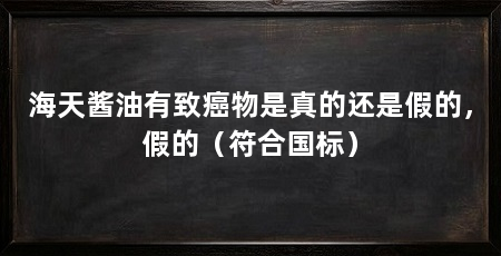 海天酱油有致癌物是真的还是假的，假的（符合国标）