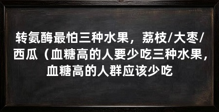 转氨酶最怕三种水果,荔枝/大枣/西瓜(血糖高的人要少吃三种水果,血糖高的人群应该少吃