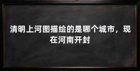 清明上河图描绘的是哪个城市,现在河南开封