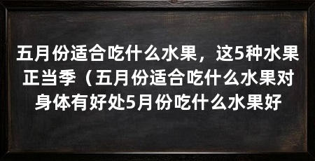 五月份适合吃什么水果，这5种水果正当季（五月份适合吃什么水果对身体有好处5月份吃什么水果好