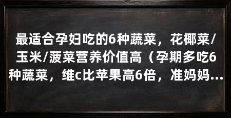 最适合孕妇吃的6种蔬菜,花椰菜/玉米/菠菜营养价值高(孕期多吃6种蔬菜,维c比苹果高6倍,准妈妈早孕2个月要多吃