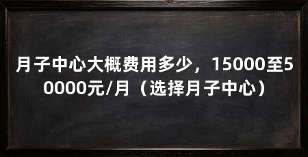 月子中心大概费用多少,15000至50000元/月(选择月子中心)