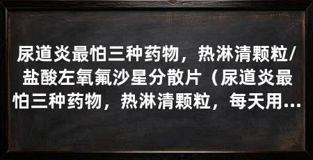 尿道炎最怕三种药物，热淋清颗粒/盐酸左氧氟沙星分散片（尿道炎最怕三种药物，热淋清颗粒，每天用药两次，每天三次