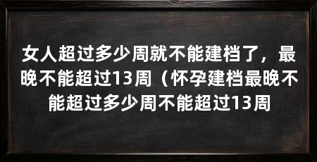 女人超过多少周就不能建档了,最晚不能超过13周(怀孕建档最晚不能超过多少周不能超过13周
