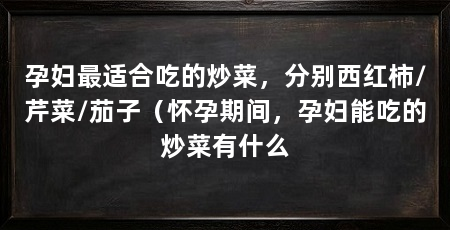 孕妇最适合吃的炒菜，分别西红柿/芹菜/茄子（怀孕期间，孕妇能吃的炒菜有什么