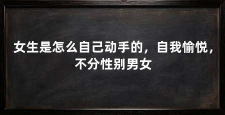 女生是怎么自己动手的,自我愉悦,不分性别男女