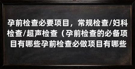 孕前检查必要项目,常规检查/妇科检查/超声检查(孕前检查的必备项目有哪些孕前检查必做项目有哪些
