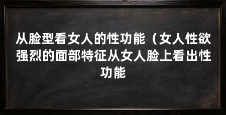 从脸型看女人的性功能（女人性欲强烈的面部特征从女人脸上看出性功能