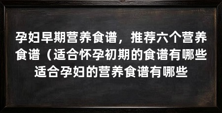 孕妇早期营养食谱，推荐六个营养食谱（适合怀孕初期的食谱有哪些适合孕妇的营养食谱有哪些