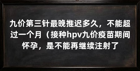 九价第三针最晚推迟多久，不能超过一个月（接种hpv九价疫苗期间怀孕，是不能再继续注射了