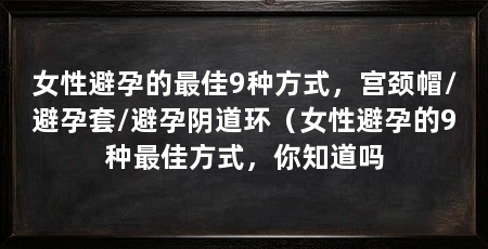 女性避孕的最佳9种方式,宫颈帽/避孕套/避孕阴道环(女性避孕的9种最佳方式,你知道吗