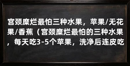 宫颈糜烂最怕三种水果,苹果/无花果/香蕉(宫颈糜烂最怕的三种水果,每天吃3-5个苹果,洗净后连皮吃