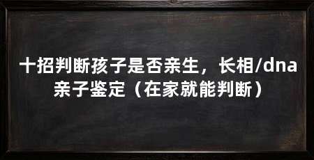 十招判断孩子是否亲生,长相/dna亲子鉴定(在家就能判断)