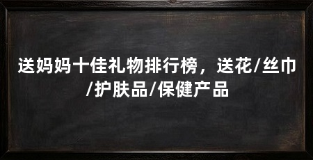 送妈妈十佳礼物排行榜，送花/丝巾/护肤品/保健产品
