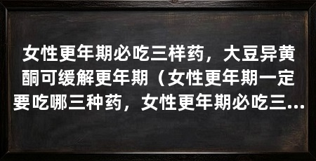 女性更年期必吃三样药，大豆异黄酮可缓解更年期（女性更年期一定要吃哪三种药，女性更年期必吃三样药