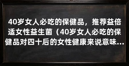 40岁女人必吃的保健品,推荐益倍适女性益生菌(40岁女人必吃的保健品对四十后的女性健康来说意味着什么