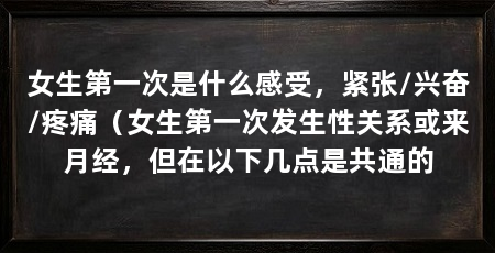 女生第一次是什么感受,紧张/兴奋/疼痛(女生第一次发生性关系或来月经,但在以下几点是共通的