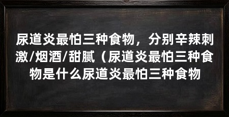 尿道炎最怕三种食物,分别辛辣刺激/烟酒/甜腻(尿道炎最怕三种食物是什么尿道炎最怕三种食物