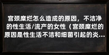 宫颈糜烂怎么造成的原因,不洁净的性生活/流产的女性(宫颈糜烂的原因是性生活不洁和细菌引起的炎症,尤其是无子女者