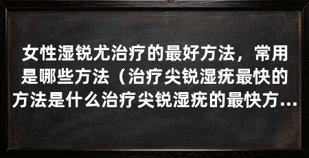 女性湿锐尤治疗的最好方法,常用是哪些方法(治疗尖锐湿疣最快的方法是什么治疗尖锐湿疣的最快方法是什么